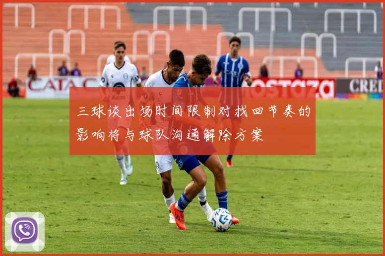 三球谈出场时间限制对找回节奏的影响将与球队沟通解除方案