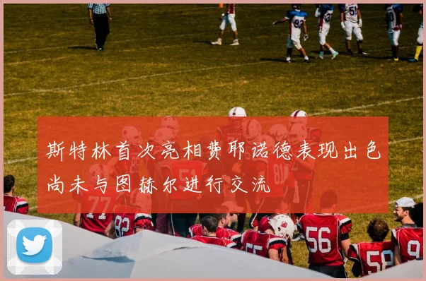 斯特林首次亮相费耶诺德表现出色尚未与图赫尔进行交流