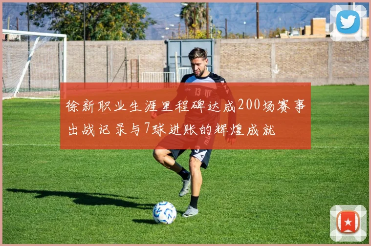 徐新职业生涯里程碑达成200场赛事出战记录与7球进账的辉煌成就