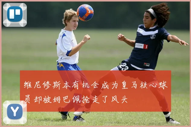 维尼修斯本有机会成为皇马核心球员却被姆巴佩抢走了风头