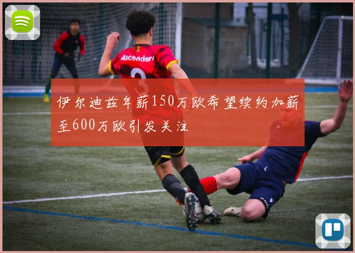 伊尔迪兹年薪150万欧希望续约加薪至600万欧引发关注