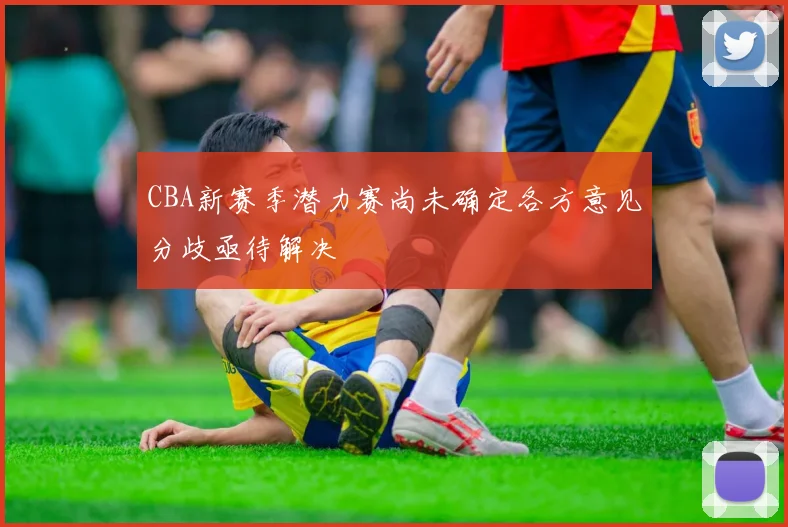 CBA新赛季潜力赛尚未确定各方意见分歧亟待解决