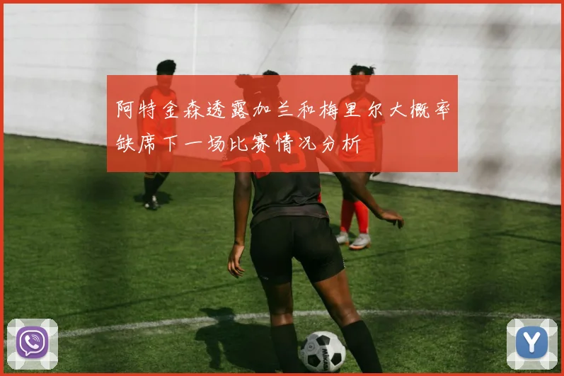 阿特金森透露加兰和梅里尔大概率缺席下一场比赛情况分析