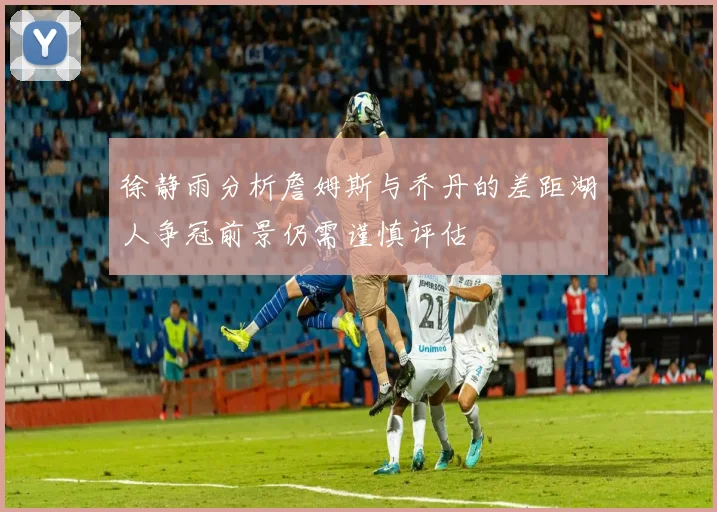 徐静雨分析詹姆斯与乔丹的差距湖人争冠前景仍需谨慎评估