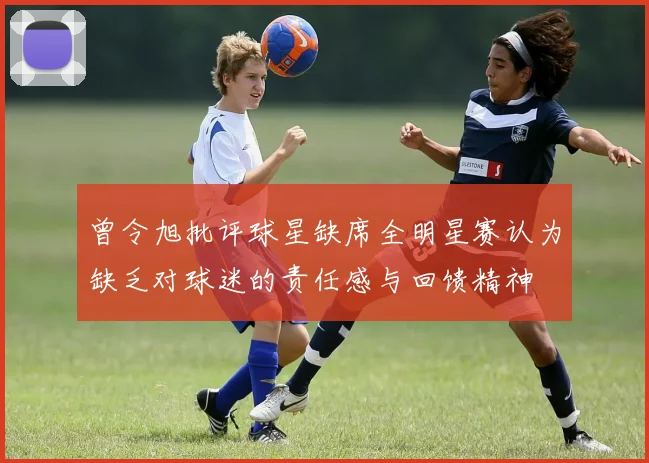 曾令旭批评球星缺席全明星赛认为缺乏对球迷的责任感与回馈精神