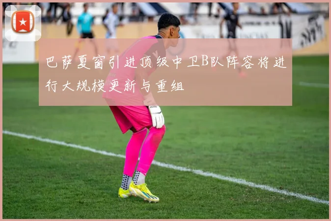 巴萨夏窗引进顶级中卫B队阵容将进行大规模更新与重组