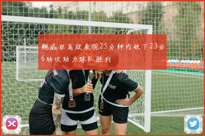 鲍威尔高效表现25分钟内砍下23分6助攻助力球队胜利