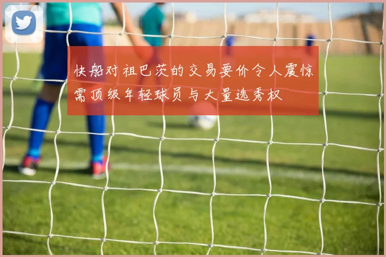 快船对祖巴茨的交易要价令人震惊需顶级年轻球员与大量选秀权