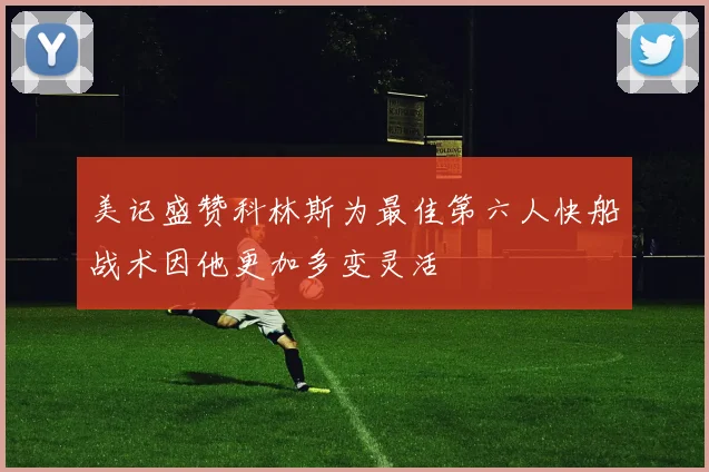 美记盛赞科林斯为最佳第六人快船战术因他更加多变灵活