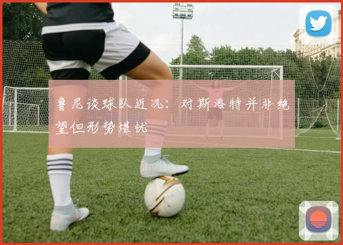 鲁尼谈球队近况：对斯洛特并非绝望但形势堪忧