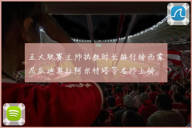 五大联赛主帅执教时长排行榜西蒙尼瓜迪奥拉阿尔特塔等名帅上榜