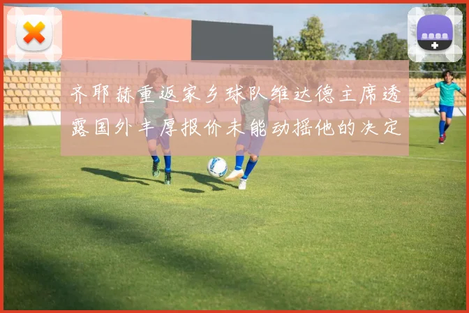 齐耶赫重返家乡球队维达德主席透露国外丰厚报价未能动摇他的决定