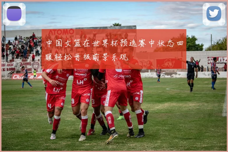中国女篮在世界杯预选赛中状态回暖轻松晋级前景乐观
