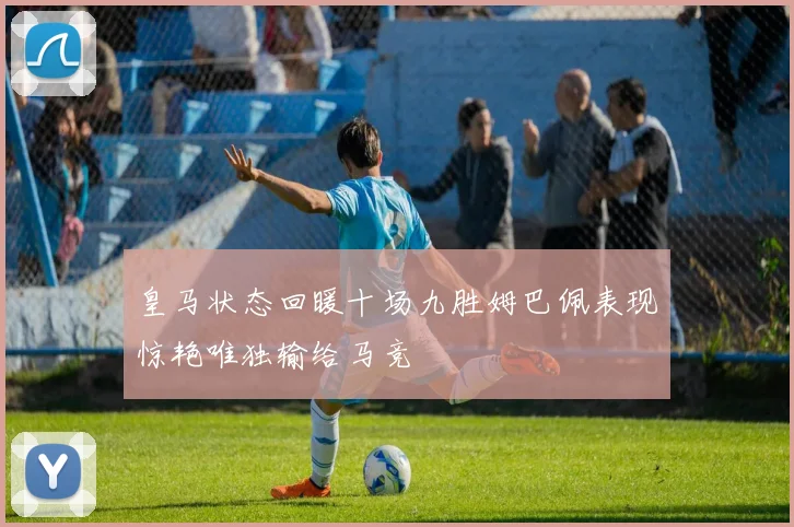 皇马状态回暖十场九胜姆巴佩表现惊艳唯独输给马竞