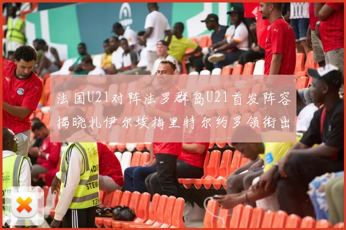 法国U21对阵法罗群岛U21首发阵容揭晓扎伊尔埃梅里特尔约罗领衔出战
