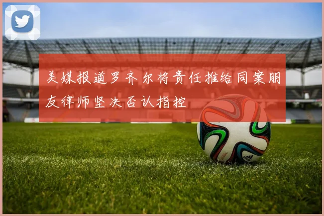 美媒报道罗齐尔将责任推给同案朋友律师坚决否认指控