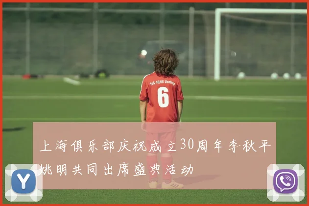 上海俱乐部庆祝成立30周年李秋平姚明共同出席盛典活动