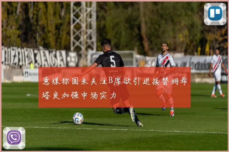 意媒称国米关注B席欲引进接替姆希塔良加强中场实力