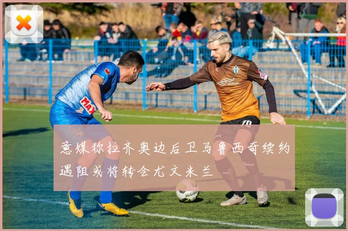意媒称拉齐奥边后卫马鲁西奇续约遇阻或将转会尤文米兰