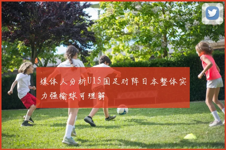 媒体人分析U15国足对阵日本整体实力强输球可理解